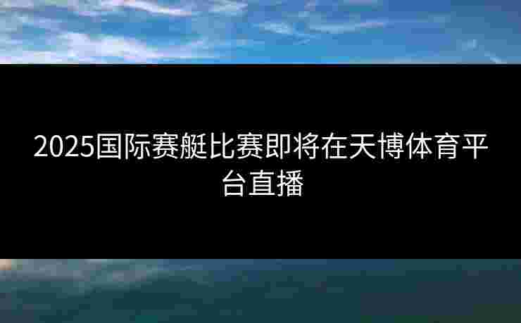 2025国际赛艇比赛即将在天博体育平台直播