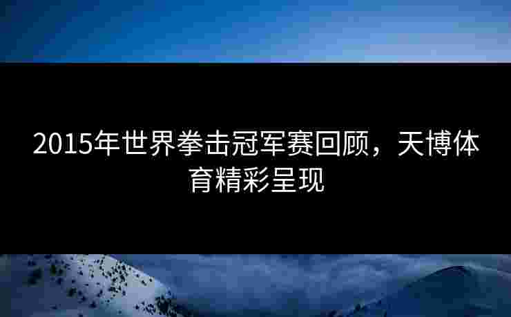 2015年世界拳击冠军赛回顾，天博体育精彩呈现