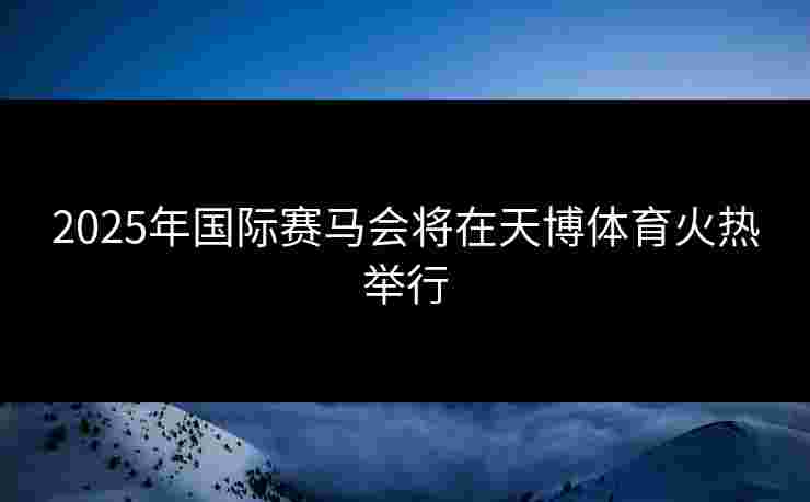 2025年国际赛马会将在天博体育火热举行