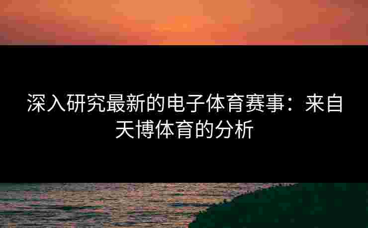 深入研究最新的电子体育赛事:来自天博体育的分析 深入研究最新的电子体育赛事:来自天博体育的分析