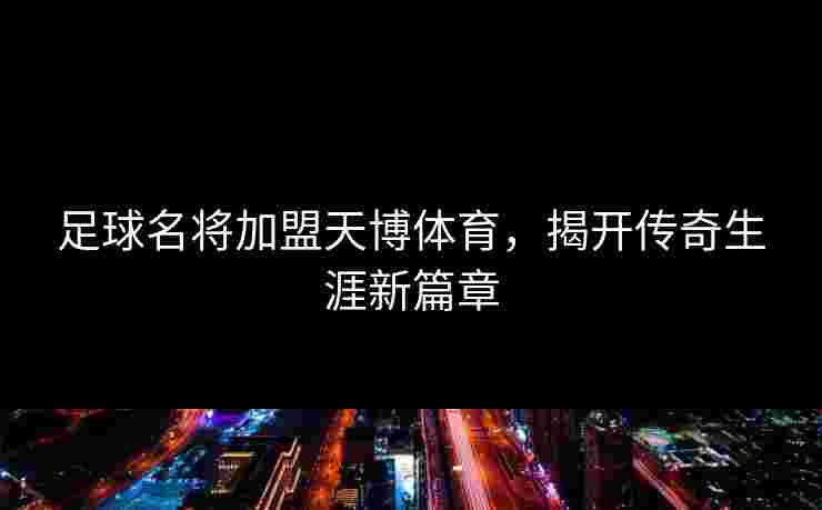 足球名将加盟天博体育，揭开传奇生涯新篇章