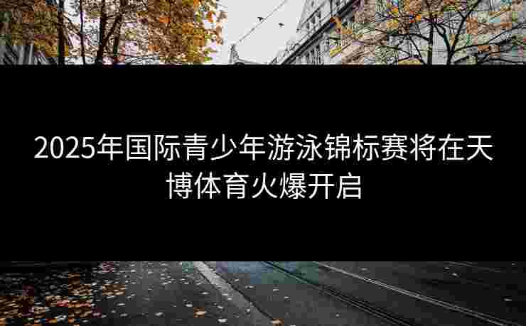 2025年国际青少年游泳锦标赛将在天博体育火爆开启