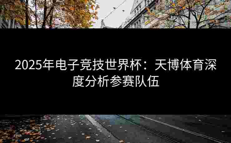 2025年电子竞技世界杯：天博体育深度分析参赛队伍
