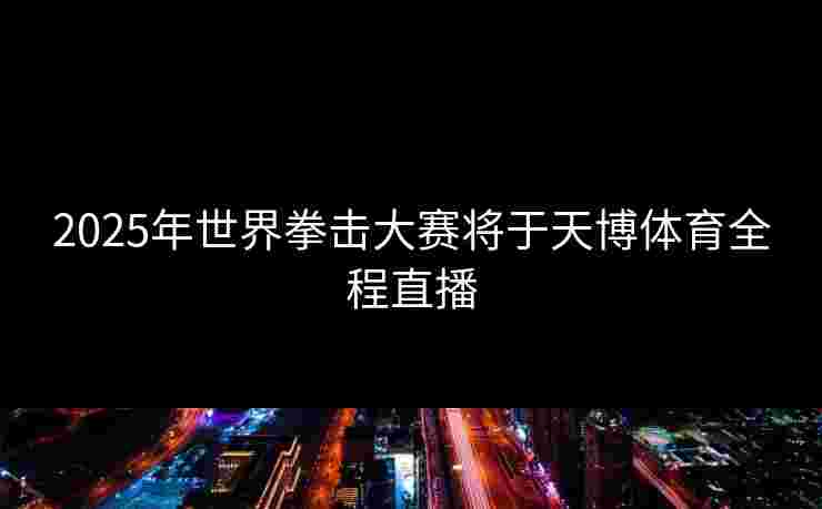 2025年世界拳击大赛将于天博体育全程直播