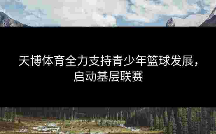 天博体育全力支持青少年篮球发展，启动基层联赛