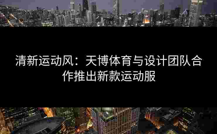 清新运动风：天博体育与设计团队合作推出新款运动服