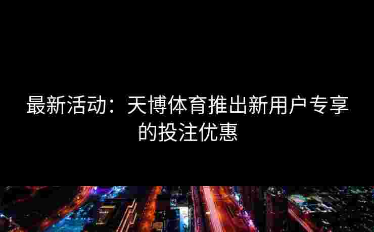 最新活动：天博体育推出新用户专享的投注优惠