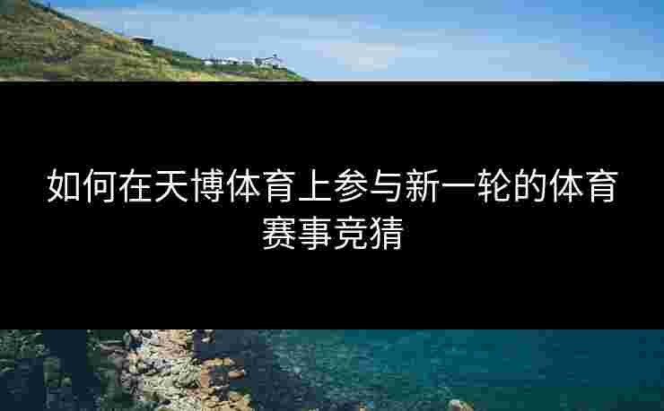 如何在天博体育上参与新一轮的体育赛事竞猜