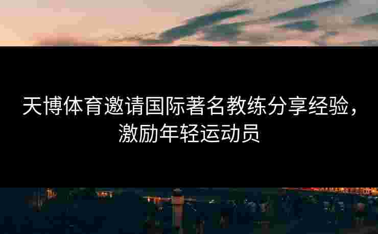 天博体育邀请国际著名教练分享经验，激励年轻运动员