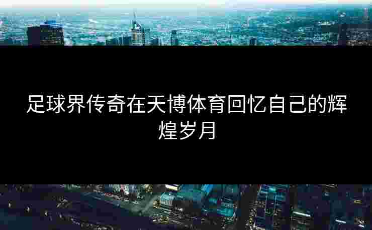 足球界传奇在天博体育回忆自己的辉煌岁月
