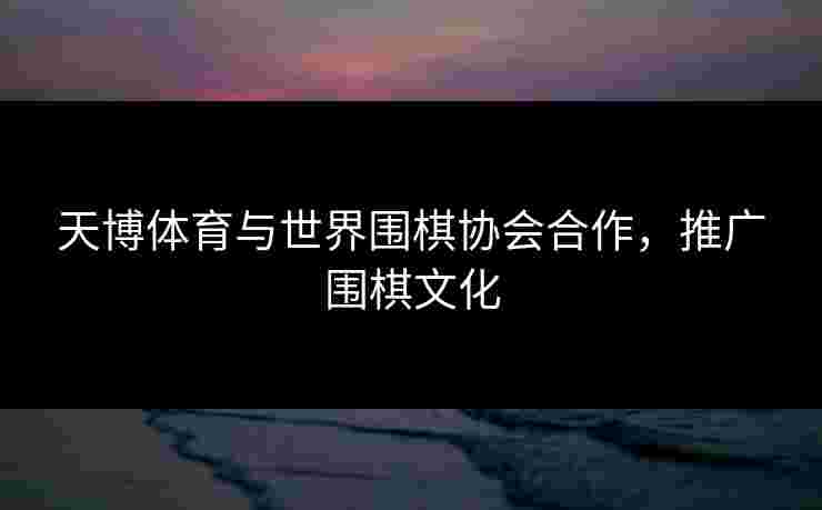 天博体育与世界围棋协会合作，推广围棋文化