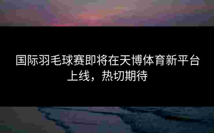 国际羽毛球赛即将在天博体育新平台上线，热切期待