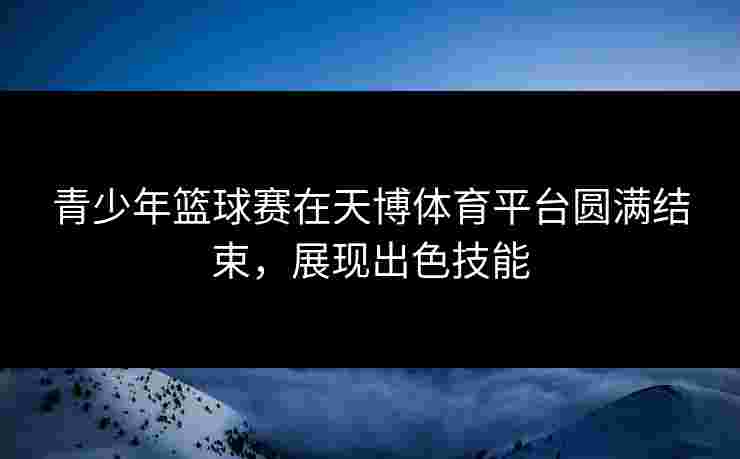 青少年篮球赛在天博体育平台圆满结束，展现出色技能