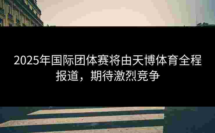 2025年国际团体赛将由天博体育全程报道，期待激烈竞争