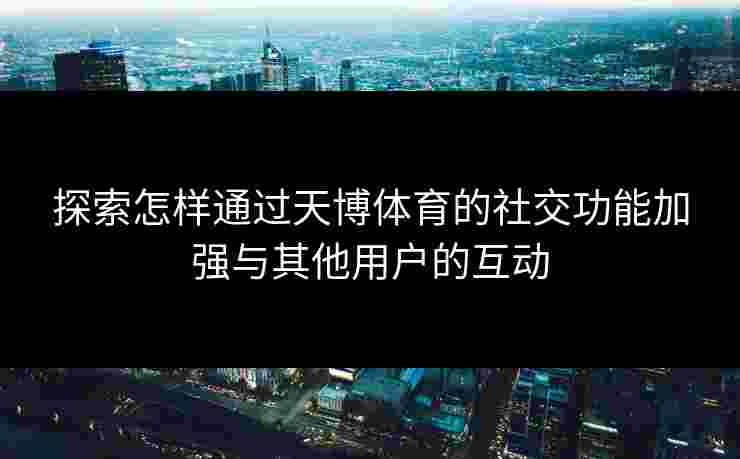 探索怎样通过天博体育的社交功能加强与其他用户的互动