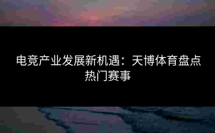 电竞产业发展新机遇：天博体育盘点热门赛事
