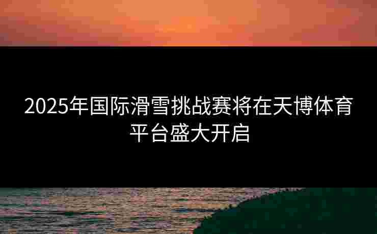 2025年国际滑雪挑战赛将在天博体育平台盛大开启